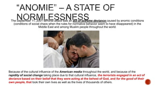 The September 11, 2001 terrorist attack was an act of extreme deviance caused by anomic conditions
(conditions of social chaos when the rules for normative behavior seem to have disappeared) in the
Middle East and among Muslim people throughout the world.

Because of the cultural influence of the American media throughout the world, and because of the
rapidity of social change taking place due to that cultural influence, the terrorists engaged in an act of
deviance based on their belief that they were acting at the behest of God, and for the good of their
own people, that took their own lives as well as the lives of thousands of others.

 