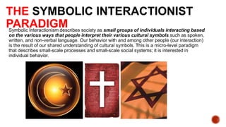 THE SYMBOLIC INTERACTIONIST
PARADIGM society as small groups of individuals interacting based
Symbolic Interactionism describes
on the various ways that people interpret their various cultural symbols such as spoken,
written, and non-verbal language. Our behavior with and among other people (our interaction)
is the result of our shared understanding of cultural symbols. This is a micro-level paradigm
that describes small-scale processes and small-scale social systems; it is interested in
individual behavior.

 