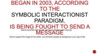 BEGAN IN 2003, ACCORDING
TO THE
SYMBOLIC INTERACTIONIST
PARADIGM,
IS BEING FOUGHT TO SEND A
MESSAGE
Islamic terrorists that the US cannot be attacked with impunity

And to support the image of non-white, non-Christian people as dangerous to our way of life.

 