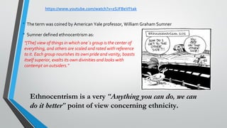 • The term was coined by American Yale professor, William Graham Sumner
• Sumner defined ethnocentrism as:
"[The] view of things in which one´s group is the center of
everything, and others are scaled and rated with reference
to it. Each group nourishes its own pride and vanity, boasts
itself superior, exalts its own divinities and looks with
contempt on outsiders."
Ethnocentrism is a very “Anything you can do, we can
do it better” point of view concerning ethnicity.
https://www.youtube.com/watch?v=zSJFBeVFtak
 