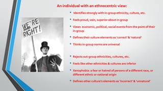 An individual with an ethnocentric view:
• Identifies strongly with in-group ethnicity, culture, etc.
• Feels proud, vain, superior about in-group
• Views economic, political, social events from the point of their
in-group
• Defines their culture elements as ‘correct’ & ‘natural’
• Thinks in-group norms are universal
• Rejects out-group ethnicities, cultures, etc.
• Feels like other ethnicities & cultures are inferior
• Xenophobia: a fear or hatred of persons of a different race, or
different ethnic or national origin
• Defines other culture’s elements as ‘incorrect’ & ‘unnatural’
 