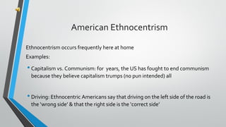 Ethnocentrism occurs frequently here at home
Examples:
•Capitalism vs. Communism: for years, the US has fought to end communism
because they believe capitalism trumps (no pun intended) all
•Driving: Ethnocentric Americans say that driving on the left side of the road is
the ‘wrong side’ & that the right side is the ‘correct side’
American Ethnocentrism
 