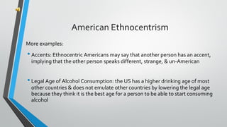 More examples:
•Accents: Ethnocentric Americans may say that another person has an accent,
implying that the other person speaks different, strange, & un-American
•Legal Age of Alcohol Consumption: the US has a higher drinking age of most
other countries & does not emulate other countries by lowering the legal age
because they think it is the best age for a person to be able to start consuming
alcohol
American Ethnocentrism
 