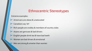 Extreme examples:
➢ Americans are obese & uneducated
➢ Canadians say ‘eh’
➢ Rich people are snobby & members of country clubs
➢ Asians are geniuses & bad drivers
➢ English people drink tea & have bad teeth
➢ Women are bad drivers & emotional
➢ Men are strong & smarter than women
Ethnocentric Stereotypes
 