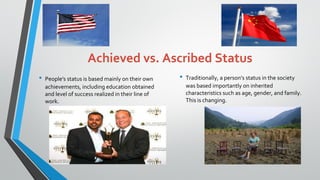 Achieved vs. Ascribed Status
• People's status is based mainly on their own
achievements, including education obtained
and level of success realized in their line of
work.
• Traditionally, a person's status in the society
was based importantly on inherited
characteristics such as age, gender, and family.
This is changing.
17
 