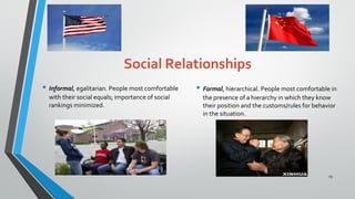 Social Relationships
• Informal, egalitarian. People most comfortable
with their social equals; importance of social
rankings minimized.
• Formal, hierarchical. People most comfortable in
the presence of a hierarchy in which they know
their position and the customs/rules for behavior
in the situation.
19
 