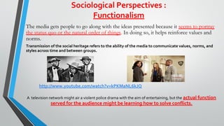 Sociological Perspectives :
Functionalism
The media gets people to go along with the ideas presented because it seems to portray
the status quo or the natural order of things. In doing so, it helps reinforce values and
norms.
Transmission of the social heritage refers to the ability of the media to communicate values, norms, and
styles across time and between groups.
A television network might air a violent police drama with the aim of entertaining, but the actual function
served for the audience might be learning how to solve conflicts.
http://www.youtube.com/watch?v=kPKMaNL6kJQ
 