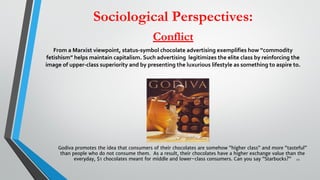 Sociological Perspectives:
Conflict
From a Marxist viewpoint, status-symbol chocolate advertising exemplifies how “commodity
fetishism” helps maintain capitalism. Such advertising legitimizes the elite class by reinforcing the
image of upper-class superiority and by presenting the luxurious lifestyle as something to aspire to.
22
Godiva promotes the idea that consumers of their chocolates are somehow “higher class” and more “tasteful”
than people who do not consume them.  As a result, their chocolates have a higher exchange value than the
everyday, $1 chocolates meant for middle and lower-class consumers. Can you say “Starbucks?”
 