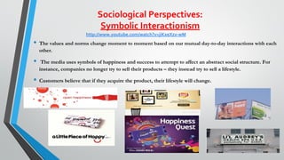 Sociological Perspectives:
Symbolic Interactionism
• The values and norms change moment to moment based on our mutual day-to-day interactions with each
other.
• The media uses symbols of happiness and success to attempt to affect an abstract social structure. For
instance, companies no longer try to sell their products – they instead try to sell a lifestyle.
• Customers believe that if they acquire the product, their lifestyle will change.
23
http://www.youtube.com/watch?v=jiKxeXzv-wM
 