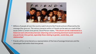 • Millions of people all over the country watch sitcoms like Friends and are influenced by the
message they give out. The various scenarios within in Friends can be seen as a mark of the
issues within a certain time period. David Pierson states, "The sitcom can be understood as a
historical and cultural document for observing and scrutinizing dominant social manners at
any particular time period, especially those relating to gender, social class, and
relationships"
• Friends will be remembered as a representation of the lives of average Americans and the
stereotypes held within that time period.
24
 