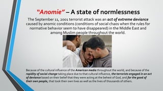 “Anomie” – A state of normlessness
The September 11, 2001 terrorist attack was an act of extreme deviance
caused by anomic conditions (conditions of social chaos when the rules for
normative behavior seem to have disappeared) in the Middle East and
among Muslim people throughout the world.
Because of the cultural influence of the American media throughout the world, and because of the
rapidity of social change taking place due to that cultural influence, the terrorists engaged in an act
of deviance based on their belief that they were acting at the behest of God, and for the good of
their own people, that took their own lives as well as the lives of thousands of others.
 