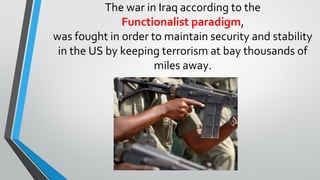 The war in Iraq according to the
Functionalist paradigm,
was fought in order to maintain security and stability
in the US by keeping terrorism at bay thousands of
miles away.
 