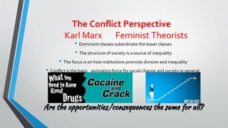 The Conflict Perspective
Karl Marx Feminist Theorists
• Dominant classes subordinate the lower classes
• The structure of society is a source of inequality
• The focus is on how institutions promote division and inequality
• Conflict is the basic , animating force for social change and society in general.
Are the opportunities/consequences the same for all?
 