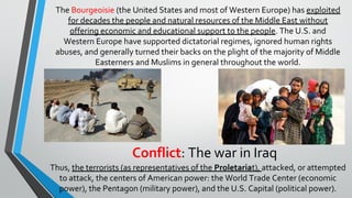 Conflict: The war in Iraq
The Bourgeoisie (the United States and most of Western Europe) has exploited
for decades the people and natural resources of the Middle East without
offering economic and educational support to the people. The U.S. and
Western Europe have supported dictatorial regimes, ignored human rights
abuses, and generally turned their backs on the plight of the majority of Middle
Easterners and Muslims in general throughout the world.
Thus, the terrorists (as representatives of the Proletariat), attacked, or attempted
to attack, the centers of American power: the World Trade Center (economic
power), the Pentagon (military power), and the U.S. Capital (political power).
 
