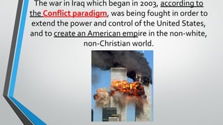 The war in Iraq which began in 2003, according to
the Conflict paradigm, was being fought in order to
extend the power and control of the United States,
and to create an American empire in the non-white,
non-Christian world.
 