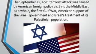 The September 11, 2001 terrorist attack was caused
by American foreign policy vis á vis the Middle East
as a whole, the first Gulf War, American support of
the Israeli government and Israel’s treatment of its
Palestinian population.
 