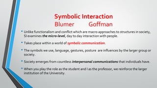Symbolic Interaction
Blumer Goffman
• Unlike functionalism and conflict which are macro approaches to structures in society,
SI examines the micro-level, day to day interaction with people.
• Takes place within a world of symbolic communication.
• The symbols we use, language, gestures, posture are influences by the larger group or
society.
• Society emerges from countless interpersonal communications that individuals have.
• When you play the role as the student and I as the professor, we reinforce the larger
institution of the University.
 