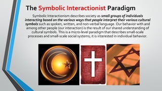 The Symbolic Interactionist Paradigm
Symbolic Interactionism describes society as small groups of individuals
interacting based on the various ways that people interpret their various cultural
symbols such as spoken, written, and non-verbal language. Our behavior with and
among other people (our interaction) is the result of our shared understanding of
cultural symbols. This is a micro-level paradigm that describes small-scale
processes and small-scale social systems; it is interested in individual behavior.
 