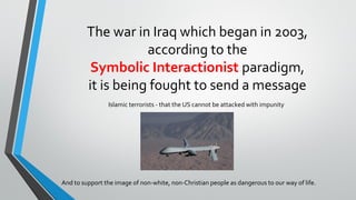 The war in Iraq which began in 2003,
according to the
Symbolic Interactionist paradigm,
it is being fought to send a message
Islamic terrorists - that the US cannot be attacked with impunity
And to support the image of non-white, non-Christian people as dangerous to our way of life.
 