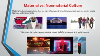 Material vs. Nonmaterial Culture
• Material culture is everything that is a part of our constructed environment, such as music, books,
fashion, and monuments.
• Nonmaterial culture encompasses values, beliefs, behaviors, and social norms.
 