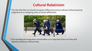 Cultural Relativism
• This the idea that we should recognize differences across cultures without passing
judgment on or assigning value to those differences.
• Our sociological imagination should allow us to step back from our lives and
examine situations without bias.
 