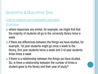 QUANTATIVE & QUALITATIVE DATA
Links to research and investigating education
Quantative
 where responses are similar, for example, we might find that
   the majority of students all go to the university library twice a
   week
 if there are differences between the things we have studied, for
   example, 1st year students might go once a week to the
   library, 2nd year students twice a week and 3 rd year students
   three times a week
 if there is a relationship between the things we have studied.
   So, is there a relationship between the number of times a
   student goes to the library and their year of study?
 