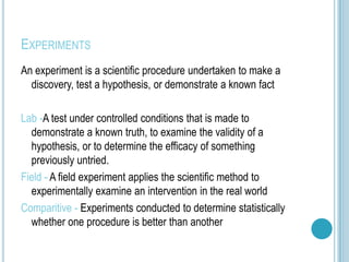 EXPERIMENTS
An experiment is a scientific procedure undertaken to make a
  discovery, test a hypothesis, or demonstrate a known fact

Lab -A test under controlled conditions that is made to
  demonstrate a known truth, to examine the validity of a
  hypothesis, or to determine the efficacy of something
  previously untried.
Field - A field experiment applies the scientific method to
  experimentally examine an intervention in the real world
Comparitive - Experiments conducted to determine statistically
  whether one procedure is better than another
 
