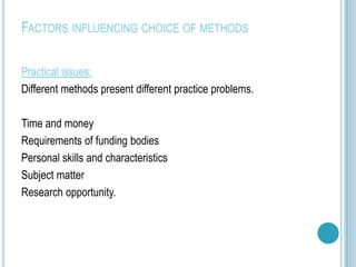 FACTORS INFLUENCING CHOICE OF METHODS

Practical issues:
Different methods present different practice problems.

Time and money
Requirements of funding bodies
Personal skills and characteristics
Subject matter
Research opportunity.
 