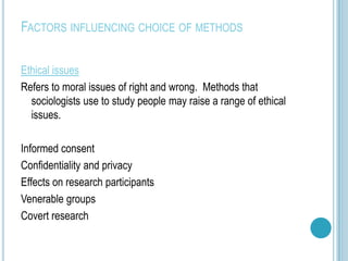 FACTORS INFLUENCING CHOICE OF METHODS

Ethical issues
Refers to moral issues of right and wrong. Methods that
  sociologists use to study people may raise a range of ethical
  issues.

Informed consent
Confidentiality and privacy
Effects on research participants
Venerable groups
Covert research
 
