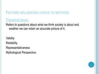 FACTORS INFLUENCING CHOICE OF METHODS
Theoretical Issues:
Refers to questions about what we think society is about and
  weather we can retain an accurate picture of it.

Validity
Reliability
Representativeness
Mythological Perspective
 