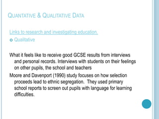 QUANTATIVE & QUALITATIVE DATA

Links to research and investigating education.
 Qualitative



What it feels like to receive good GCSE results from interviews
 and personal records. Interviews with students on their feelings
 on other pupils, the school and teachers
Moore and Davenport (1990) study focuses on how selection
 proceeds lead to ethnic segregation. They used primary
 school reports to screen out pupils with language for learning
 difficulties.
 