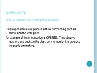 EXPERIMENTS
Links to research and investigating education.

Field experiments take place in natural surrounding such as
  school and the work place.
An example of this in education is OFSTED. They observe
  teachers and pupils in the classroom to monitor the progress
  the pupils are making.
 