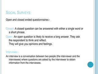 SOCIAL SURVEYS
Open and closed ended questionnaires:-

Closed- A closed question can be answered with either a single word or
  a short phrase.
Open - An open question is likely to receive a long answer. They ask
  the respondent to think and reflect.
  They will give you opinions and feelings.

Interviews:-
An interview is a conversation between two people (the interviewer and the
  interviewee) where questions are asked by the interviewer to obtain
  information from the interviewee.
 
