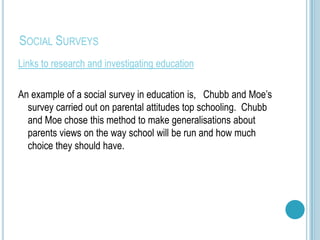 SOCIAL SURVEYS
Links to research and investigating education

An example of a social survey in education is, Chubb and Moe’s
  survey carried out on parental attitudes top schooling. Chubb
  and Moe chose this method to make generalisations about
  parents views on the way school will be run and how much
  choice they should have.
 
