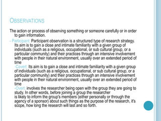OBSERVATIONS
The action or process of observing something or someone carefully or in order
   to gain information.
- Participant: Participant observation is a structured type of research strategy.
   Its aim is to gain a close and intimate familiarity with a given group of
   individuals (such as a religious, occupational, or sub cultural group, or a
   particular community) and their practices through an intensive involvement
   with people in their natural environment, usually over an extended period of
   time
   -Covert: Its aim is to gain a close and intimate familiarity with a given group
   of individuals (such as a religious, occupational, or sub cultural group, or a
   particular community) and their practices through an intensive involvement
   with people in their natural environment, usually over an extended period of
   time
   -Overt: involves the researcher being open with the group they are going to
   study. In other words, before joining a group the researcher
   is likely to inform the group's members (either personally or through the
   agency of a sponsor) about such things as the purpose of the research, it's
   scope, how long the research will last and so forth.
 