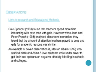 OBSERVATIONS
 Links to research and Educational Methods.

 Dale Spencer (1983) found that teachers spend more time
   interacting with boys than with girls. However when Jane and
   Peter French (1993) analysed classroom interaction, they
   found that the amount of attention teachers played to boys and
   girls for academic reasons was similar.
 An example of covert observation is, Mac an Ghaill (1992) who
   studied black and Asian A level students while under cover to
   get their true opinions on negative ethnicity labelling in schools
   and colleges.
 