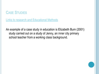 CASE STUDIES
Links to research and Educational Methods

An example of a case study in education is Elizabeth Burn (2001)
  study carried out on a study of Jenny, an inner city primary
  school teacher from a working class background.
 