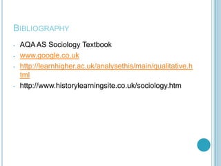 BIBLIOGRAPHY
-   AQA AS Sociology Textbook
-   www.google.co.uk
-   http://learnhigher.ac.uk/analysethis/main/qualitative.h
    tml
-   http://www.historylearningsite.co.uk/sociology.htm
 