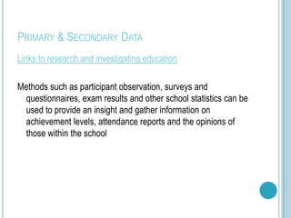 PRIMARY & SECONDARY DATA
Links to research and investigating education

Methods such as participant observation, surveys and
 questionnaires, exam results and other school statistics can be
 used to provide an insight and gather information on
 achievement levels, attendance reports and the opinions of
 those within the school
 