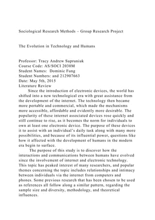 Sociological Research Methods – Group Research Project
The Evolution in Technology and Humans
Professor: Tracy Andrew Supruniuk
Course Code: AS/SOCI 2030M
Student Names: Dominic Fung
Student Numbers: and 212907663
Date: May 5th, 2015
Literature Review
Since the introduction of electronic devices, the world has
shifted into a new technological era with great assistance from
the development of the internet. The technology then became
more portable and commercial, which made the mechanisms
more accessible, affordable and evidently more desirable. The
popularity of these internet associated devices rose quickly and
still continue to rise, as it becomes the norm for individuals to
own at least one electronic device. The purpose of these devices
it to assist with an individual’s daily task along with many more
possibilities, and because of its influential power, questions like
how it affected with the development of humans in the modern
era begin to surface.
The purpose of this study is to discover how the
interactions and communications between humans have evolved
since the involvement of internet and electronic technology.
This topic has peaked interest of many researchers, and popular
themes concerning the topic includes relationships and intimacy
between individuals via the internet from computers and
phones. Some previous research that has been chosen to be used
as references all follow along a similar pattern, regarding the
sample size and diversity, methodology, and theoretical
influences.
 