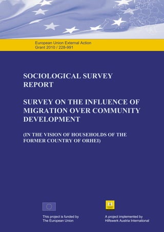 European Union External Action
Grant 2010 / 228-991

SOCIOLOGICAL SURVEY
REPORT
SURVEY ON THE INFLUENCE OF
MIGRATION OVER COMMUNITY
DEVELOPMENT
(IN THE VISION OF HOUSEHOLDS OF THE
FORMER COUNTRY OF ORHEI)

This project is funded by
The European Union

A project implemented by
Hilfswerk Austria International

 