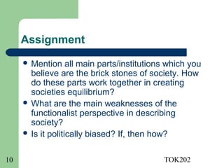 Assignment
      Mention     all main parts/institutions which you
       believe are the brick stones of society. How
       do these parts work together in creating
       societies equilibrium?
      What are the main weaknesses of the
       functionalist perspective in describing
       society?
      Is it politically biased? If, then how?



10                                           TOK202
 