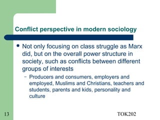 Conflict perspective in modern sociology

      Not  only focusing on class struggle as Marx
       did, but on the overall power structure in
       society, such as conflicts between different
       groups of interests
        –   Producers and consumers, employers and
            employed, Muslims and Christians, teachers and
            students, parents and kids, personality and
            culture


13                                             TOK202
 
