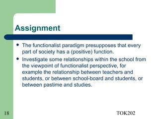 Assignment
        The functionalist paradigm presupposes that every
         part of society has a (positive) function.
        Investigate some relationships within the school from
         the viewpoint of functionalist perspective, for
         example the relationship between teachers and
         students, or between school-board and students, or
         between pastime and studies.




18                                               TOK202
 