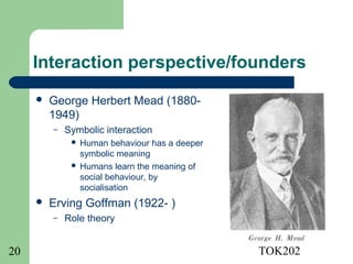 Interaction perspective/founders
        George Herbert Mead (1880-
         1949)
         –   Symbolic interaction
               Human behaviour has a deeper
                symbolic meaning
               Humans learn the meaning of
                social behaviour, by
                socialisation
        Erving Goffman (1922- )
         –   Role theory


20                                             TOK202
 