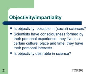 Objectivity/impartiality

      Is objectivity possible in (social) sciences?
      Scientists have consciousness formed by
       their personal experience, they live in a
       certain culture, place and time, they have
       their personal interests
      Is objectivity desirable in science?




21                                         TOK202
 