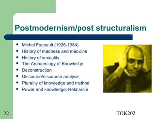 Postmodernism/post structuralism
        Michel Foucault (1926-1984)
        History of madness and medicine
        History of sexuality
        The Archaeology of Knowledge
        Deconstruction
        Discourse/discourse analysis
        Plurality of knowledge and method
        Power and knowledge; Relativism




22                                           TOK202
 