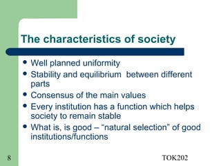 The characteristics of society
     Well  planned uniformity
     Stability and equilibrium between different
      parts
     Consensus of the main values
     Every institution has a function which helps
      society to remain stable
     What is, is good – “natural selection” of good
      institutions/functions

8                                        TOK202
 