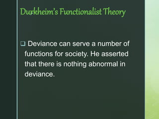 z
Durkheim’s Functionalist Theory
 Deviance can serve a number of
functions for society. He asserted
that there is nothing abnormal in
deviance.
 