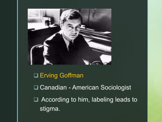 z
 Erving Goffman
 Canadian - American Sociologist
 According to him, labeling leads to
stigma.
 